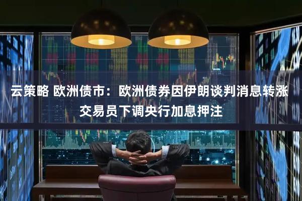 云策略 欧洲债市：欧洲债券因伊朗谈判消息转涨 交易员下调央行加息押注