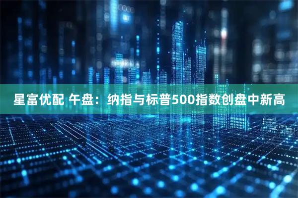 星富优配 午盘：纳指与标普500指数创盘中新高